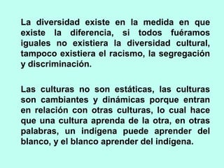 La diversidad existe en la medida en que
existe la diferencia, si todos fuéramos
iguales no existiera la diversidad cultural,
tampoco existiera el racismo, la segregación
y discriminación.
Las culturas no son estáticas, las culturas
son cambiantes y dinámicas porque entran
en relación con otras culturas, lo cual hace
que una cultura aprenda de la otra, en otras
palabras, un indígena puede aprender del
blanco, y el blanco aprender del indígena.
 