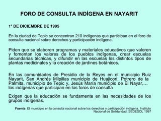 FORO DE CONSULTA INDÍGENA EN NAYARIT
1° DE DICIEMBRE DE 1995
En la ciudad de Tepic se concentran 210 indígenas que participan en el foro de
consulta nacional sobre derechos y participación indígena.
Piden que se elaboren programas y materiales educativos que valoren
y fomenten los valores de los pueblos indígenas, crear escuelas
secundarias técnicas, y difundir en las escuelas los distintos tipos de
plantas medicinales y la creación de jardines botánicos.
En las comunidades de Presidio de lo Reyes en el municipio Ruiz
Nayarit, San Andrés Milpillas municipio de Huajicori, Potrero de la
Palmita, municipio de Tepic y, Jesús María municipio de El Nayar,…
los indígenas que participan en los foros de consulta
Exigen que la educación se fundamente en las necesidades de los
grupos indígenas.
Fuente: El municipio en la consulta nacional sobre los derechos y participación indígena. Instituto
Nacional de Solidaridad, SEDESOL 1997
 