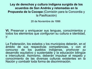 Ley de derechos y cultura indígena surgida de los
acuerdos de San Andrés y retomadas en la
Propuesta de la Cocopa (Comisión para la Concordia y
la Pasificación)
20 de Noviembre de 1996
VI. Preservar y enriquecer sus lenguas, conocimientos y
todos los elementos que configuran su cultura e identidad,
y:
La Federación, los estados y los municipios deberán, en el
ámbito de sus respectivas competencias, y con el
concurso de los pueblos indígenas, promover su
desarrollo equitativo y sustentable y la educación bilingüe
e intercultural. Asimismo, deberán impulsar el respeto y
conocimiento de las diversas culturas existentes en la
Nación y combatir toda forma de discriminación.
 