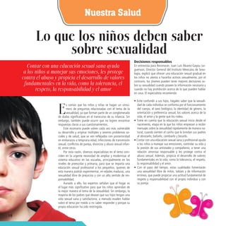 18 
Nuestra Salud 
Es común que los niños y niñas se hagan un sinnúmero de preguntas relacionadas con el tema de la sexualidad, ya que forman parte de un conglomerado de dudas significativas en el transcurso de su infancia. Sin embargo, también puede ocurrir que no logren encontrar respuestas claras a sus cuestionamientos. 
Este escenario puede volver cada vez más vulnerable su desarrollo y originar múltiples y severos problemas sociales y de salud, que se ven reflejados con posterioridad en embarazos a temprana edad, infecciones de transmisión sexual, conflictos de pareja, divorcios y abuso sexual infantil, entre otros. 
Por esta razón, diversos especialistas en el tema coinciden en la urgente necesidad de ampliar y modernizar el sistema educativo en las escuelas, principalmente en los niveles de preescolar y primaria, para que se imparta una educación sexual profesional a los pequeños, quienes de esta manera podrán experimentar, en edades maduras, una sexualidad libre de prejuicios y con un alto sentido de responsabilidad. 
Aunado a ello, los expertos señalan que el hogar es el lugar más significativo para que los niños aprendan de la mejor manera el tema de la sexualidad. Sin embargo, la mayoría de los padres que desean que sus hijos tengan una vida sexual sana y satisfactoria, a menudo evaden hablar sobre el tema por miedo a no saber responder y porque su propia educación ha sido restringida. 
Lo que los niños deben saber 
sobre sexualidad 
Decisiones responsables 
En entrevista para Reconocer, Juan Luis Álvarez-Gayou Jurguenson, Director General del Instituto Mexicano de Sexología, explicó que ofrecer una educación sexual gradual en los niños no atenta a hacerlos activos sexualmente, por el contrario, los jóvenes pueden tener mejores decisiones sobre su sexualidad cuando poseen la información necesaria y cuando no hay prohibición acerca de lo que pueden hablar en casa. El especialista recomienda: 
• Evite confundir a sus hijos, hágales saber que la sexualidad de cada individuo se conforma por el funcionamiento del cuerpo, el sexo biológico, la identidad de género, la orientación y preferencia sexual, los valores acerca de la vida, el amor y la gente que los rodea. 
• Tome en cuenta que la educación sexual inicia desde el nacimiento, etapa en la que los niños empiezan a recibir mensajes sobre la sexualidad rápidamente de manera natural, cuando sienten el cariño que le brindan sus padres al abrazarlo, bañarlo, cambiarlo y besarlo. 
• Contar con una educación sexual sana y profesional ayuda a los niños a manejar sus emociones, controlar su vida y la presión de sus amistades y compañeros; a tener una relación amorosa responsable y les protege contra el abuso sexual. Además, propicia el desarrollo de valores fundamentales en la vida, como la tolerancia, el respeto, la responsabilidad y el amor. 
• Con el paso del tiempo, estas cualidades fomentarán una sexualidad libre de mitos, tabúes y de información errónea, que puede propiciar una actitud fundamental de respeto y responsabilidad con el propio individuo y con su pareja. 
Contar con una educación sexual sana ayuda 
a los niños a manejar sus emociones, les protege contra el abuso y propicia el desarrollo de valores fundamentales en la vida, como la tolerancia, el respeto, la responsabilidad y el amor  