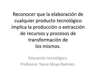 Reconocer que la elaboración de
  cualquier producto tecnológico
implica la producción o extracción
    de recursos y procesos de
        transformación de
            los mismos.

        Educación tecnológica.
    Profesora: Yasna Moya Ramirez.
 