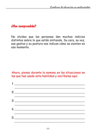 - 11 -
Cuaderno de educación en sentimientos
¿Has comprendido?
No olvides que las personas dan muchos indicios
distintos sobre lo que están sintiendo. Su cara, su voz,
sus gestos y su postura nos indican cómo se sienten en
ese momento.
Ahora, piensa durante la semana en las situaciones en
las que has usado esta habilidad y escríbelas aquí.
1
2
3
4
5
 