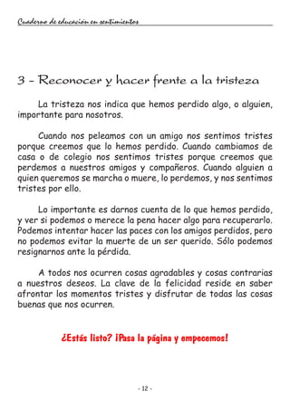 - 12 -
Cuaderno de educación en sentimientos
La tristeza nos indica que hemos perdido algo, o alguien,
importante para nosotros.
Cuando nos peleamos con un amigo nos sentimos tristes
porque creemos que lo hemos perdido. Cuando cambiamos de
casa o de colegio nos sentimos tristes porque creemos que
perdemos a nuestros amigos y compañeros. Cuando alguien a
quien queremos se marcha o muere, lo perdemos, y nos sentimos
tristes por ello.
Lo importante es darnos cuenta de lo que hemos perdido,
y ver si podemos o merece la pena hacer algo para recuperarlo.
Podemos intentar hacer las paces con los amigos perdidos, pero
no podemos evitar la muerte de un ser querido. Sólo podemos
resignarnos ante la pérdida.
A todos nos ocurren cosas agradables y cosas contrarias
a nuestros deseos. La clave de la felicidad reside en saber
afrontar los momentos tristes y disfrutar de todas las cosas
buenas que nos ocurren.
¿Estás listo? ¡Pasa la página y empecemos!
3 - Reconocer y hacer frente a la tristeza
 