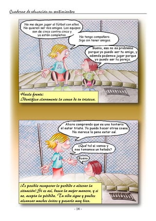- 14 -
Cuaderno de educación en sentimientos
Hazle frente:
Identifica claramente la causa de tu tristeza.
¿Es posible recuperar lo perdido o alterar la
situación? Si es así, busca la mejor manera, y si
no, acepta la pérdida. Tu vida sigue y puedes
alcanzar muchos éxitos y pasarlo muy bien.
 