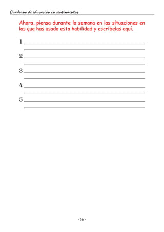 - 16 -
Cuaderno de educación en sentimientos
Ahora, piensa durante la semana en las situaciones en
las que has usado esta habilidad y escríbelas aquí.
1
2
3
4
5
 