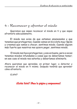 - 17 -
Cuaderno de educación en sentimientos
Queremos que sepas reconocer el miedo en ti y que sepas
afrontarlo adecuadamente.
El miedo nos avisa de que estamos amenazados y que
tenemos que protegernos. Cuando vamos en bicicleta muy rápido
y creemos que vamos a chocar, sentimos miedo. Cuando alguien
más fuerte que nosotros nos quiere pegar, sentimos miedo.
El miedo nos hace protegernos, y eso es bueno, pero a veces
tenemos miedos infundados a cosas que no deberíamos temer;
en ese caso el miedo nos estorba y deberíamos eliminarlo.
Ahora queremos que aprendas, en primer lugar, a detectar y
reconocer el miedo en ti mismo. Después tendrás que aprender
cómo afrontarlo.
¿Listo?
¿Estás listo? ¡Pasa la página y empecemos!
4 - Reconocer y afrontar el miedo
 