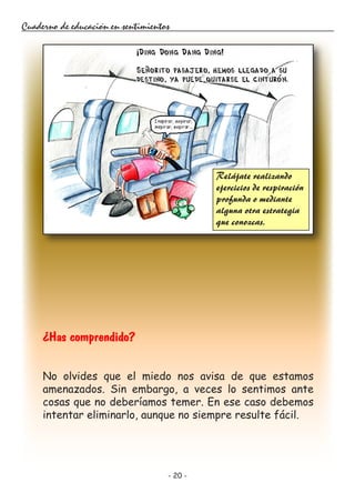 - 20 -
Cuaderno de educación en sentimientos
¿Has comprendido?
No olvides que el miedo nos avisa de que estamos
amenazados. Sin embargo, a veces lo sentimos ante
cosas que no deberíamos temer. En ese caso debemos
intentar eliminarlo, aunque no siempre resulte fácil.
Relájate realizando
ejercicios de respiración
profunda o mediante
alguna otra estrategia
que conozcas.
 