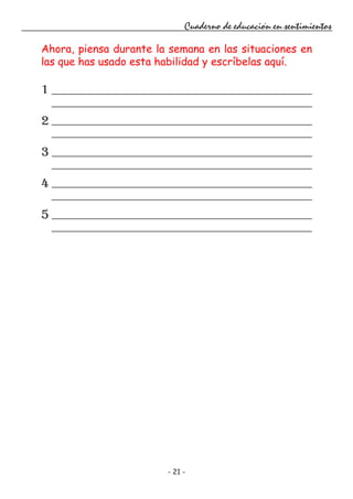 - 21 -
Cuaderno de educación en sentimientos
Ahora, piensa durante la semana en las situaciones en
las que has usado esta habilidad y escríbelas aquí.
1
2
3
4
5
 