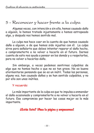 - 22 -
Cuaderno de educación en sentimientos
Algunas veces, con intención o sin ella, hemos causado daño
a alguien, lo hemos tratado injustamente o hemos estropeado
algo, y después nos hemos sentido mal.
La culpa nos hace caer en la cuenta de que hemos causado
daño a alguien, o de que hemos sido injustos con él. La culpa
sirve para señalarte que debes intentar reparar el daño hecho,
o comprometerte a no volver a hacerlo en el futuro. Darnos
cuenta de esto nos ayuda a pensar en los demás y a respetarlos,
para no volver a hacerles daño.
Sin embargo, a veces podemos sentirnos culpables de
algo que no hemos hecho o que no es tan grave. No es bueno
atormentarse pensando que se es un inútil. Todas las personas,
alguna vez, han causado daños y se han sentido culpables, y no
por ello son unos inútiles.
Y recuerda:
Lo más importante de la culpa es que te impulsa a enmendar
el daño ocasionado y comprometerte a no volver a hacerlo en el
futuro. Ese compromiso por hacer las cosas mejor es lo más
importante.
¿Estás listo? ¡Pasa la página y empecemos!
5 - Reconocer y hacer frente a la culpa
 