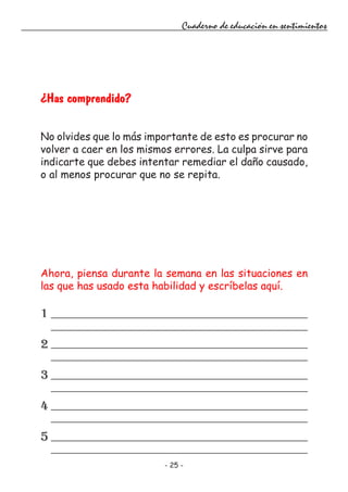 - 25 -
Cuaderno de educación en sentimientos
¿Has comprendido?
No olvides que lo más importante de esto es procurar no
volver a caer en los mismos errores. La culpa sirve para
indicarte que debes intentar remediar el daño causado,
o al menos procurar que no se repita.
Ahora, piensa durante la semana en las situaciones en
las que has usado esta habilidad y escríbelas aquí.
1
2
3
4
5
 