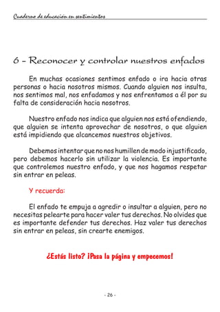 - 26 -
Cuaderno de educación en sentimientos
En muchas ocasiones sentimos enfado o ira hacia otras
personas o hacia nosotros mismos. Cuando alguien nos insulta,
nos sentimos mal, nos enfadamos y nos enfrentamos a él por su
falta de consideración hacia nosotros.
Nuestro enfado nos indica que alguien nos está ofendiendo,
que alguien se intenta aprovechar de nosotros, o que alguien
está impidiendo que alcancemos nuestros objetivos.
Debemosintentarquenonoshumillendemodoinjustificado,
pero debemos hacerlo sin utilizar la violencia. Es importante
que controlemos nuestro enfado, y que nos hagamos respetar
sin entrar en peleas.
Y recuerda:
El enfado te empuja a agredir o insultar a alguien, pero no
necesitas pelearte para hacer valer tus derechos. No olvides que
es importante defender tus derechos. Haz valer tus derechos
sin entrar en peleas, sin crearte enemigos.
¿Estás listo? ¡Pasa la página y empecemos!
6 - Reconocer y controlar nuestros enfados
 