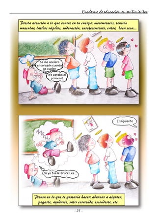 - 27 -
Cuaderno de educación en sentimientos
Presta atención a lo que ocurre en tu cuerpo: movimientos, tensión
muscular, latidos rápidos, sudoración, enrojecimiento, calor, boca seca...
Piensa en lo que te gustaría hacer: abrazar a alguien,
pegarle, ayudarle, salir corriendo, esconderte, etc.
 