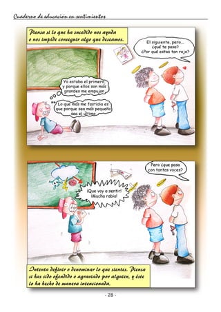 - 28 -
Cuaderno de educación en sentimientos
Piensa si lo que ha sucedido nos ayuda
o nos impide conseguir algo que deseamos.
Intenta definir o denominar lo que sientes. Piensa
si has sido ofendido o agraviado por alguien, y éste
lo ha hecho de manera intencionada.
 