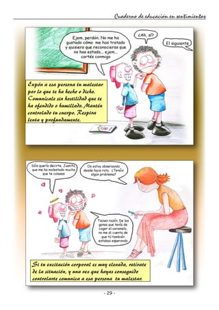 - 29 -
Cuaderno de educación en sentimientos
Expón a esa persona tu malestar
por lo que te ha hecho o dicho.
Comunícale sin hostilidad que te
ha ofendido o humillado. Mantén
controlado tu cuerpo. Respira
lenta y profundamente.
Si tu excitación corporal es muy elevada, retírate
de la situación, y una vez que hayas conseguido
controlarte comunica a esa persona tu malestar.
 