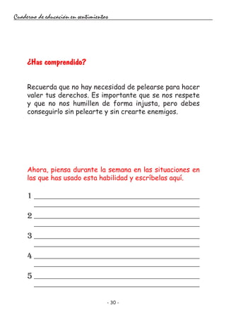 - 30 -
Cuaderno de educación en sentimientos
Ahora, piensa durante la semana en las situaciones en
las que has usado esta habilidad y escríbelas aquí.
1
2
3
4
5
¿Has comprendido?
Recuerda que no hay necesidad de pelearse para hacer
valer tus derechos. Es importante que se nos respete
y que no nos humillen de forma injusta, pero debes
conseguirlo sin pelearte y sin crearte enemigos.
 