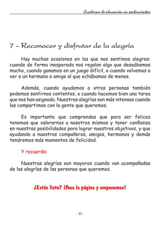 - 31 -
Cuaderno de educación en sentimientos
Hay muchas ocasiones en las que nos sentimos alegres:
cuando de forma inesperada nos regalan algo que deseábamos
mucho, cuando ganamos en un juego difícil, o cuando volvemos a
ver a un hermano o amigo al que echábamos de menos.
Además, cuando ayudamos a otras personas también
podemos sentirnos contentos, o cuando hacemos bien una tarea
que nos han asignado. Nuestras alegrías son más intensas cuando
las compartimos con la gente que queremos.
Es importante que comprendas que para ser felices
tenemos que valorarnos a nosotros mismos y tener confianza
en nuestras posibilidades para lograr nuestros objetivos, y que
ayudando a nuestros compañeros, amigos, hermanos y demás
tendremos más momentos de felicidad.
Y recuerda:
Nuestras alegrías son mayores cuando van acompañadas
de las alegrías de las personas que queremos.
¿Estás listo? ¡Pasa la página y empecemos!
7 - Reconocer y disfrutar de la alegría
 