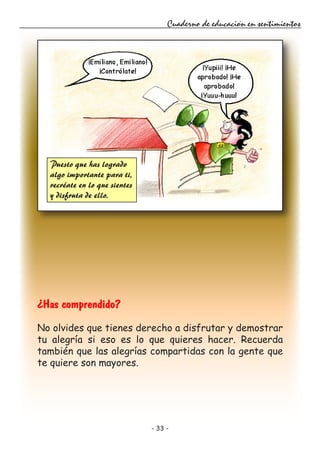 - 33 -
Cuaderno de educación en sentimientos
¿Has comprendido?
No olvides que tienes derecho a disfrutar y demostrar
tu alegría si eso es lo que quieres hacer. Recuerda
también que las alegrías compartidas con la gente que
te quiere son mayores.
Puesto que has logrado
algo importante para ti,
recréate en lo que sientes
y disfruta de ello.
 