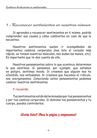 - 4 -
Cuaderno de educación en sentimientos
Si aprendes a reconocer sentimientos en ti mismo, podrás
comprender sus causas y cómo cambiarlos en caso de que lo
necesites.
Nuestros sentimientos suelen ir acompañados de
importantes cambios corporales (nos late el corazón más
rápido, se tensan nuestros músculos, nos sudan las manos, etc).
Es importante que te des cuenta de ello.
Nuestros pensamientos sobre lo que acontece determinan
lo que sentimos. Si pensamos, por ejemplo, que estamos
en peligro, sentimos miedo. Si creemos que alguien nos ha
ofendido, nos enfadamos. Si creemos que hacemos el ridículo,
nos avergonzamos. Conociendo estos pensamientos podemos
cambiar nuestros sentimientos.
Y recuerda:
Tus sentimientos están determinados por tus pensamientos
y por tus cambios corporales. Si dominas tus pensamientos y tu
cuerpo, puedes controlarlos.
¿Estás listo? ¡Pasa la página y empecemos!
1 - Reconocer sentimientos en nosotros mismos
 