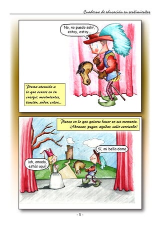 - 5 -
Cuaderno de educación en sentimientos
Presta atención a
lo que ocurre en tu
cuerpo: movimientos,
tensión, sudor, calor...
Piensa en lo que quieres hacer en ese momento.
¿Abrazar, pegar, ayudar, salir corriendo?
 