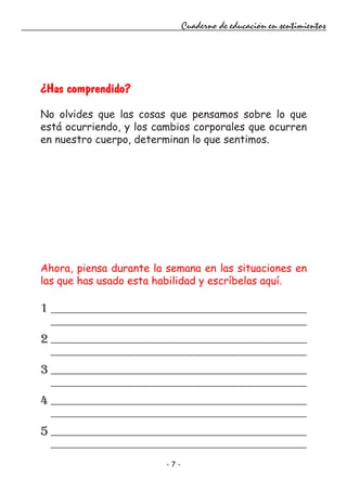- 7 -
Cuaderno de educación en sentimientos
¿Has comprendido?
No olvides que las cosas que pensamos sobre lo que
está ocurriendo, y los cambios corporales que ocurren
en nuestro cuerpo, determinan lo que sentimos.
Ahora, piensa durante la semana en las situaciones en
las que has usado esta habilidad y escríbelas aquí.
1
2
3
4
5
 