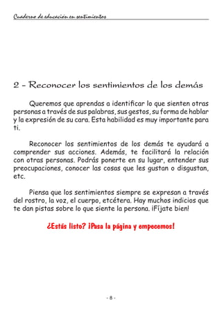 - 8 -
Cuaderno de educación en sentimientos
Queremos que aprendas a identificar lo que sienten otras
personas a través de sus palabras, sus gestos, su forma de hablar
y la expresión de su cara. Esta habilidad es muy importante para
ti.
Reconocer los sentimientos de los demás te ayudará a
comprender sus acciones. Además, te facilitará la relación
con otras personas. Podrás ponerte en su lugar, entender sus
preocupaciones, conocer las cosas que les gustan o disgustan,
etc.
Piensa que los sentimientos siempre se expresan a través
del rostro, la voz, el cuerpo, etcétera. Hay muchos indicios que
te dan pistas sobre lo que siente la persona. ¡Fíjate bien!
¿Estás listo? ¡Pasa la página y empecemos!
2 - Reconocer los sentimientos de los demás
 