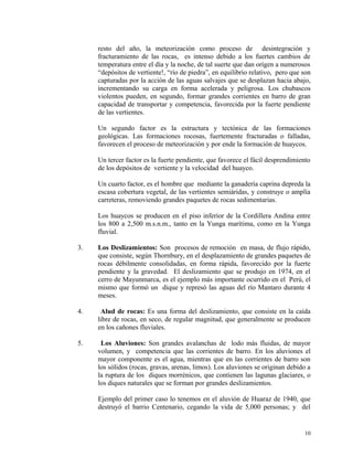 resto del año, la meteorización como proceso de desintegración y
fracturamiento de las rocas, es intenso debido a los fuertes cambios de
temperatura entre el día y la noche, de tal suerte que dan orígen a numerosos
“depósitos de vertiente!, “río de piedra”, en equilibrio relativo, pero que son
capturadas por la acción de las aguas salvajes que se desplazan hacia abajo,
incrementando su carga en forma acelerada y peligrosa. Los chubascos
violentos pueden, en segundo, formar grandes corrientes en barro de gran
capacidad de transportar y competencia, favorecida por la fuerte pendiente
de las vertientes.
Un segundo factor es la estructura y tectónica de las formaciones
geológicas. Las formaciones rocosas, fuertemente fracturadas o falladas,
favorecen el proceso de meteorización y por ende la formación de huaycos.
Un tercer factor es la fuerte pendiente, que favorece el fácil desprendimiento
de los depósitos de vertiente y la velocidad del huayco.
Un cuarto factor, es el hombre que mediante la ganadería caprina depreda la
escasa cobertura vegetal, de las vertientes semiáridas, y construye o amplía
carreteras, removiendo grandes paquetes de rocas sedimentarias.
Los huaycos se producen en el piso inferior de la Cordillera Andina entre
los 800 a 2,500 m.s.n.m., tanto en la Yunga marítima, como en la Yunga
fluvial.
3. Los Deslizamientos: Son procesos de remoción en masa, de flujo rápido,
que consiste, según Thornbury, en el desplazamiento de grandes paquetes de
rocas débilmente consolidadas, en forma rápida, favorecido por la fuerte
pendiente y la gravedad. El deslizamiento que se produjo en 1974, en el
cerro de Mayunmarca, es el ejemplo más importante ocurrido en el Perú, el
mismo que formó un dique y represó las aguas del río Mantaro durante 4
meses.
4. Alud de rocas: Es una forma del deslizamiento, que consiste en la caída
libre de rocas, en seco, de regular magnitud, que generalmente se producen
en los cañones fluviales.
5. Los Aluviones: Son grandes avalanchas de lodo más fluidas, de mayor
volumen, y competencia que las corrientes de barro. En los aluviones el
mayor componente es el agua, mientras que en las corrientes de barro son
los sólidos (rocas, gravas, arenas, limos). Los aluviones se originan debido a
la ruptura de los diques morrénicos, que contienen las lagunas glaciares, o
los diques naturales que se forman por grandes deslizamientos.
Ejemplo del primer caso lo tenemos en el aluvión de Huaraz de 1940, que
destruyó el barrio Centenario, cegando la vida de 5,000 personas; y del
10
 