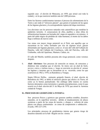 segundo caso el aluvión de Matucana, en 1959, que arrasó casi toda la
ciudad y en la que murieron también más de 5,000 personas.
Entre los factores condicionantes tenemos el proceso de calentamiento de la
Tierra y por ende el “retroceso glaciar”, que genera el aumento de las aguas
de las lagunas glaciares y la correspondiente ruptura del dique morrénico.
Los aluviones son los procesos naturales más catastróficos que modelan la
epidermis terrestre. A consecuencia de ellos, pueblos y otras obras de
infraestructura humana son borrados del mapa en segundos o en minutos. A
parte del saldo trágico de pérdidas de vidas humanas, el monto de los daños
llega a millones de nuevos soles.
Las zonas con mayor riesgo potencial en el Perú, son aquellos que se
encuentran en los valles formados por ríos de régimen nival- glaciar
alimentados por lagunas glaciares, como es el caso del valle del Callejón de
Huaylas, valle del Callejón del Conchucos, valle del Pativilca, valle del
Urubamba, valle del Apurímac, Mantaro, Cañete, etc.
El valle del Mariño, también presenta alto riesgo potencial, como veremos
después.
6. Alud- Aluviones: Son procesos de remoción en masas, de estructura y
dinámica más compleja que el aluvión. Se inicia con un alud de hielo,
neviza y nieve, e incluso rocas, y luego se convierte en aluvión al arrasar
las lagunas y morenas que se encuentran en su recorrido, como los que
ocurrieron en 1962 y 1970, en Ranrahirca y Yungay.
Según Ollivier Dolfus, eminente geógrafo francés, el alud- aluvión de
Ranrahirca de 1962, se debió al retroceso glaciar que afecta a la Tierra, tal
como ya lo hemos puntualizado. Sin embargo debe tenerse en cuenta
factores detonantes como terremotos o grandes precipitaciones, como lo que
ocurrió en el alud- aluvión del 31 de Mayo de 1970, que arrasó la hermosa
ciudad de Yungay.
II.- PROCESOS DE GEODINÁMICA INTERNA:
Son procesos físicos y químicos que generan cambios notables, desastres
naturales, en la superficie terrestre, debido al desplazamiento de placas
oceánicas a partir de las zonas de tensión, y choque o colisión de estas
placas con placas continentales en zonas de comprensión o subducción .
(Uyeda, 1981:227-239)
Los principales procesos de geodinámica interna que genera riesgo de
desastres naturales en la Sub –Región son los sismos.
11
 