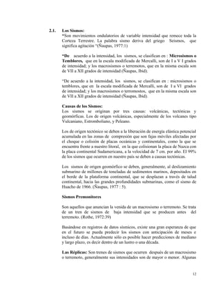 2.1. Los Sismos:
“Son movimientos ondulatorios de variable intensidad que remece toda la
Corteza Terrestre. La palabra sismo deriva del griego Seismos, que
significa agitación “(Ñaupas, 1977:1)
“De acuerdo a la intensidad, los sismos, se clasifican en : Microsismos o
Temblores, que en la escala modificada de Mercalli, son de I a V I grados
de intensidad; y los macrosismos o terremotos, que en la misma escala son
de VII a XII grados de intensidad (Ñaupas, Ibid).
“De acuerdo a la intensidad, los sismos, se clasifican en : microsismos o
temblores, que en la escala modificada de Mercalli, son de I a VI grados
de intensidad; y los macrosismos o terromostos, que en la misma escala son
de VII a XII grados de intensidad (Ñaupas, Ibid).
Causas de los Sismos:
Los sismos se originan por tres causas: volcánicas, tectónicas y
geomórficas. Los de origen volcánicas, especialmente de los volcanes tipo
Vulcaniano, Estromboliano, y Peleano.
Los de origen tectónico se deben a la liberación de energía elástica potencial
acumulada en las zonas de compresión que son fajas móviles afectadas por
el choque o colisión de placas oceánicas y continentales, como la que se
encuentra frente a nuestro litoral, en la que colisionan la placa de Nazca con
la placa continental Sudamericana, a la velocidad de 7 cm. por año. El 99%
de los sismos que ocurren en nuestro país se deben a causas tectónicas.
Los sismos de origen geomórfico se deben, generalmente, al deslizamiento
submarino de millones de toneladas de sedimentos marinos, depositados en
el borde de la plataforma continental, que se desplazan a través de talud
continental, hacia las grandes profundidades submarinas, como el sismo de
Huacho de 1966. (Ñaupas, 1977 : 5).
Sismos Premonitores
Son aquellos que anuncian la venida de un macrosismo o terremoto. Se trata
de un tren de sismos de baja intensidad que se producen antes del
terremoto. (Rothe, 1972:39)
Basándose en registros de datos sísmicos, existe una gran esperanza de que
en el futuro se pueda predecir los sismos con anticipación de meses e
incluso de días. Actualmente sólo es posible hacer predicciones de mediano
y largo plazo, es decir dentro de un lustro o una década.
Las Réplicas: Son trenes de sismos que ocurren después de un macrosismo
o terremoto, generalmente sus intensidades son de mayor o menor. Algunas
12
 