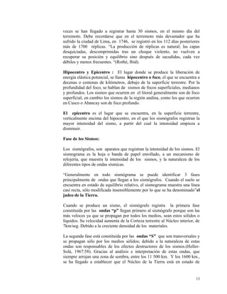 veces se han llegado a registrar hasta 30 sismos, en el mismo día del
terremoto. Debe recordarse que en el terremoto más devastador que ha
sufrido la ciudad de Lima, en 1746, se registró en los 112 días posteriores
más de 1700 réplicas. “La producción de réplicas es natural; las capas
desquiciadas, descomprimidas tras un choque violento, no vuelven a
recuperar su posición y equilibrio sino después de sacudidas, cada vez
débiles y menos frecuentes. “(Rothé, Ibid).
Hipocentro y Epicentro : El lugar donde se produce la liberación de
energía elástica potencial, se llama hipocentro o foco, el que se encuentra a
decenas o centenas de kilómetros, debajo de la superficie terrestre. Por la
profundidad del foco, se hablan de sismos de focos superficiales, medianos
y profundos. Los sismos que ocurren en el litoral generalmente son de foco
superficial, en cambio los sismos de la región andina, como los que ocurren
en Cusco o Abancay son de foco profundo.
El epicentro es el lugar que se encuentra, en la superficie terrestre,
verticalmente encima del hipocentro, en el que los sismógrafos registran la
mayor intensidad del sismo, a partir del cual la intensidad empieza a
disminuir.
Fase de los Sismos:
Los sismógrafos, son aparatos que registran la intensidad de los sismos. El
sismograma es la hoja o banda de papel enrollado, a un mecanismo de
relojería, que muestra la intensidad de los sismos, y la naturaleza de los
diferentes tipos de ondas sísmicas.
“Generalmente en todo sismógrama se puede identificar 3 fases
principalmente de ondas que llegan a los sismógrafos. Cuando el suelo se
encuentra en estado de equilibrio relativo, el sismograma muestra una línea
casi recta, sólo modificada insensiblemente por lo que se ha denominado”el
jadeo de la Tierra.
Cuando se produce un sismo, el sismógrafo registra la primera fase
constituida por las ondas “p” llegan primero al sismógrafo porque son las
más veloces ya que se propagan por todos los medios, sean estos sólidos o
líquidos. Su velocidad aumenta de la Corteza terrestre al Núcleo interior, de
7km/seg. Debido a la creciente densidad de los materiales.
La segunda fase está constituida por las ondas “S” que son transversales y
se propagan sólo por los medios sólidos; debido a la naturaleza de estas
ondas son responsables de los efectos destructores de los sismos.(Heller-
Solá, 1967:58). Gracias al análisis e interpretación de estas ondas, que
siempre arrojan una zona de sombra, entre los 11 500 km. Y los 1600 km.,
se ha llegado a establecer que el Núcleo de la Tierra está en estado de
13
 