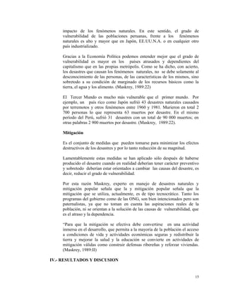 impacto de los fenómenos naturales. En este sentido, el grado de
vulnerabilidad de las poblaciones peruanas, frente a los fenómenos
naturales es alto y mayor que en Japón, EE.UU.N.A. o en cualquier otro
país industrializado.
Gracias a la Economía Política podemos entender mejor que el grado de
vulnerabilidad es mayor en los países atrasados y dependientes del
capitalismo que en las propias metrópolis. Como se ha dicho, con acierto,
los desastres que causan los fenómenos naturales, no se debe solamente al
desconocimiento de las personas, de las características de los mismos, sino
sobretodo a su condición de marginado de los recursos básicos como la
tierra, el agua y los alimento. (Maskrey, 1989:22)
El Tercer Mundo es mucho más vulnerable que el primer mundo. Por
ejemplo, un país rico como Japón sufrió 43 desastres naturales causados
por terremotos y otros fenómenos entre 1960 y 1981. Murieron en total 2
700 personas lo que representa 63 muertos por desastre. En el mismo
período del Perú, sufrió 31 desastres con un total de 90 000 muertos; en
otras palabras 2 900 muertos por desastre. (Maskrey, 1989:22).
Mitigación
Es el conjunto de medidas que pueden tomarse para minimizar los efectos
destructivos de los desastres y por lo tanto reducción de su magnitud.
Lamentablemente estas medidas se han aplicado sólo después de haberse
producido el desastre cuando en realidad deberían tener carácter preventivo
y sobretodo deberían estar orientados a cambiar las causas del desastre, es
decir, reducir el grado de vulnerabilidad.
Por esta razón Maskrey, experto en manejo de desastres naturales y
mitigación popular señala que la y mitigación popular señala que la
mitigación que se utiliza, actualmente, es de tipo tecnocrático. Tanto los
programas del gobierno como de las ONG, son bien intencionados pero son
paternalistas, ya que no toman en cuenta las aspiraciones reales de la
población, ni se orientan a la solución de las causas de vulnerabilidad, que
es el atraso y la dependencia.
“Para que la mitigación se efectiva debe convertirse en una actividad
inmersa en el desarrollo, que permita a la mayoría de la población el acceso
a condiciones de vida y actividades económicas seguras y redistribuir la
tierra y mejorar la salud y la educación se convierte en actividades de
mitigación válidas como construir defensas ribereñas y reforzar viviendas.
(Maskrey, 1989:II)
IV.- RESULTADOS Y DISCUSION
15
 