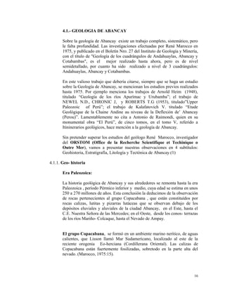 4.1.- GEOLOGIA DE ABANCAY
Sobre la geología de Abancay existe un trabajo completo, sistemático, pero
le falta profundidad. Las investigaciones efectuadas por René Marocco en
1975, y publicado en el Boletín Nro. 27 del Instituto de Geología y Minería,
con el título de "Geología de los cuadrángulos de Andahuaylas, Abancay y
Cotabambas", es el mejor realizado hasta ahora, pero es de nivel
semidetallado, por cuanto ha sido realizado a nivel de 3 cuadrángulos:
Andahuaylas, Abancay y Cotabambas.
En este valioso trabajo que debería citarse, siempre que se haga un estudio
sobre la Geología de Abancay, se mencionan los estudios previos realizados
hasta 1975. Por ejemplo menciona los trabajos de Arnold Heim (1948),
titulado “Geología de los ríos Apurímac y Urubamba”; el trabajo de
NEWEL N.D., CHRONIC J, y ROBERTS T.G (1953), titulado”Upper
Paleozoic of Perú”; el trabajo de Kalafatovich V. titulado “Etude
Geológique de la Chaine Andine au niveau de la Deflexión de’ Abancay
(Perou)”. Lamentablemente no cita a Antonio de Raimondi, quien en su
monumental obra “El Perú”, de cinco tomos, en el tomo V, referido a
Itininerarios geológicos, hace mención a la geología de Abancay.
Sin pretender superar los estudios del geólogo René Marocco, investigador
del ORSTOM (Office de la Recherche Scientifique et Techinique o
Outre Mer), vamos a presentar nuestras observaciones en 4 subtítulos:
Geohistoria, Estratigrafía, Litología y Tectónica de Abancay.(1)
4.1.1. Geo- historia
Era Paleozoica:
La historia geológica de Abancay y sus alrededores se remonta hasta la era
Paleozoica , período Pérmico inferior y medio, cuya edad se estima en unos
250 a 270 millones de años. Esta conclusión la deducimos de la observación
de rocas pertenecientes al grupo Copacabana , que están constituídos por
rocas calizas, lutitas y pizarras lutáceas que se observan debajo de los
depósitos eluviales y aluviales de la ciudad Abancay, en el Este, hasta el
C.E. Nuestra Señora de las Mercedes; en el Oeste, desde los conos- terrazas
de los ríos Mariño- Colcaque, hasta el Nevado de Ampay.
El grupo Copacabana, se formó en un ambiente marino nerítico, de aguas
calientes, que Lisson llamó Mar Sudamericano, localizado al este de la
reciente orogenia Eo-herciana (Cordillerana Oriental). Las calizas de
Copacabana están fuertemente fosilizadas, sobretodo en la parte alta del
nevado. (Marocco, 1975:15).
16
 