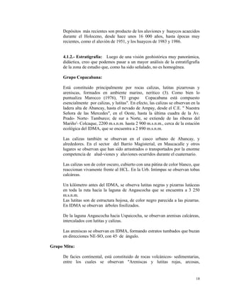 Depósitos más recientes son producto de los aluviones y huaycos acaecidos
durante el Holoceno, desde hace unos 16 000 años, hasta épocas muy
recientes, como el aluvión de 1951, y los huaycos de 1983 y 1986.
4.1.2.- Estratigrafía: Luego de una visión geohistórica muy panorámica,
didáctica, creo que podemos pasar a un mayor análisis de la estratifigrafía
de la zona de estudio que, como ha sido señalado, no es homogénea.
Grupo Copacabana:
Está constituido principalmente por rocas calizas, lutitas pizarrosas y
areniscas, formados en ambiente marino, nerítico (3). Como bien lo
puntualiza Marocco (1976), "El grupo Copacabana está compuesto
esencialmente por calizas, y lutitas". En efecto, las calizas se observan en la
ladera alta de Abancay, hasta el nevado de Ampay, desde el C.E. " Nuestra
Señora de las Mercedes", en el Oeste, hasta la última cuadra de la Av.
Prado- Norte- Tamburco; de sur a Norte, se extiende de las riberas del
Mariño'- Colcaque, 2200 m.s.n.m. hasta 2 900 m.s.n.m., cerca de la estación
ecológica del IDMA, que se encuentra a 2 890 m.s.n.m.
Las calizas también se observan en el casco urbano de Abancay, y
alrededores. En el sector del Barrio Magisterial, en Maucacalle y otros
lugares se observan que han sido arrastrados o transportados por la enorme
competencia de alud-viones y aluviones ocurridos durante el cuaternario.
Las calizas son de color oscuro, cubierto con una pátina de color blanco, que
reaccionan vivamente frente al HCL. En la Urb. Intimpas se observan tobas
calcáreas.
Un kilómetro antes del IDMA, se observa lutitas negras y pizarras lutáceas
en toda la ruta hacia la laguna de Angascocha que se encuentra a 3 250
m.s.n.m.
Las lutitas son de estructura hojosa, de color negro parecida a las pizarras.
En IDMA se observan árboles fosilizados.
De la laguna Angascocha hacia Uspaicocha, se observan arenisas calcáreas,
intercalados con lutitas y calizas.
Las areniscas se observan en IDMA, formando estratos tumbados que buzan
en direcciones NE-SO, con 45· de ángulo.
Grupo Mitu:
De facies continental, está constituido de rocas volcánicos- sedimentarias,
entre los cuales se observan "Areniscas y lutitas rojas, arcosas,
18
 