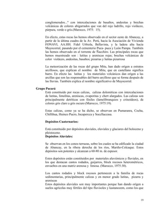 conglomerados..." con intercalaciones de basaltos, andesitas y brechas
volcánicas de colores abigarrados que van del rojo ladrillo, rojo violáceo,
púrpura, verde o gris.(Marocco, 1975: 15).
En efecto, estas rocas las hemos observado en el sector oeste de Abancay, a
partir de la última cuadra de la Av. Perú, hacia la Asociación de Vivienda
FONAVI, AA.HH. Fidel Urbiola, Bellavista, y la ladera alta hacia
Muyocorral, pasando por el cementerio Puca- puca y León Pampa. También
las hemos observado en el torrente de Ñacchiro. Las principales rocas que
hemos muestreado son : lutitas y areniscas rojas; brechas volcánicas de
color violáceo, andesitas, basaltos; pizarras y lutitas pizarrosa
La meteorización de las rocas del grupo Mitu, han dado orígen a estratos
arcillosos, que explican el nombre de Mitu, que en castellano significa
barro. En efecto las lutitas y los materiales volcánicos dan orígen a las
arcillas que son las responsables del barro arcilloso que se forma después de
las lluvias. También explica el nombre significativo de Muyocorral.
Grupo Pucará
Está constituido por rocas calizas, calizas dolomíticas con intercalaciones
de lutitas, limolitas, areniscas, evaporitas y chert alargados. Las calizas son
principalmente detríticas con fósiles (lamelibranquios y crinoideos), de
colores gris claro a gris oscuro (Marocco, 1975:19).
Estas calizas, como ya se ha dicho, se observan en Pumaranra, Cocha,
Chillihua, Huinco Pucro, Incapercca y Soccllaccasa.
Depósitos Cuaternarios:
Está constituido por depósitos aluviales, eluviales y glaciares del holoceno y
pleistoceno.
Depósitos Aluviales:
Se observan en los conos-terrazas, sobre los cuales se ha edificado la ciudad
de Abancay, en la ribera derecha de los ríos, Mariño-Colcaque. Estos
depósitos son potentes y alcanzan a 60-80 m. de espesor.
Estos depósitos están constituidos por materiales aluviónicos y fluviales, en
los que destacan cantos rodados, guijarros, block rocosos heterométricos,
envueltos en una matriz arenosa y limosa. (Marocco, 1975:30).
Los cantos rodados y block rocosos pertenecen a la familia de rocas
sedimentarias, principalmente calizas y en menor grado lutitas, pizarra y
areniscas
Estos depósitos aluviales son muy importantes porque han dando orígen a
suelos agrícolas muy fértiles del tipo fluvisoles y kastanozem, como los que
19
 