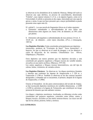 se observan en los alrededores de la ciudad de Abancay. Debajo del suelo se
observan una capa detrítica, en proceso de consolidación, denominado
"Caliche", cuyo espesor alcanza 2 a 4 m. y en algunos lugares, como en la
Universidad, el caliche se presenta en dos capas, intercalado por una capa de
gravas y arena, lo que nos hace presumir que a mayor profundidad se pueda
presentar otras capas más (4).
El caliche"(...) es una mezcla de fragmentos líticos en el orden siguiente:
a. Elementos redondeados a sub-redondeados de roca caliza con
dimensiones entre algunos cm. hasta 2-4m. de diámetro, en 30% color
gris plomo.
b. Elementos sub-angulares a subredondeadas de roca arenisca 2-4 cm. A
10-20 cm. de diámetro , color rojizo chocolate, o5%.(...) (Amesquita,
1987:4).
Los Depósitos Eluviales: Están constituidos principalmente por depósitos
torrenciales, producto de "Corrientes de barro" "lavas torrenciales", o
huaycos, los que se observan en el canal de desague y en los abanicos o
conos de deyección, de los torrentes: Chinchichaca- Los Olivos,
Ullpuhuayco y Ñacchero.
Estos depósitos son menos potentes que los depósitos aluviales y está
constituido por guijarros angulosos y bloques rocosos de variable tamaño,
envueltos en una matriz arcillosa. (Marocco, 1975:30)
Los cantos angulosos y bloques rocosos heterométricos, son del tipo de
calizas, lutitas, volcánicas, de variados colores.
Los Depósitos Glaciares: Se observan en los diques morrénicos frontales
y laterales que contienen las lagunas de Anqasccocha a 3 250 m. y
Uspaicocha a 3,700 m. También se observan en las dos cuencas lacustres
desaguadas y colmatdas que se encuentran, el primero, después de la laguna
de Anqascocha, a 3,500m.
Gracias al fotoanálisis de dos pares estereoscópicos del nevado de Ampay,
se han reconocido depósitos morrénicos de variables dimensiones, a 4,400
y 4,500 m. próximos a la laguna de Tornacocha, que constituyen un riesgo
potencial de desastre que más adelante veremos.
Los diques y depósitos morrénicos, localizados en diferentes niveles están
constituidos por guijarros angulosos, conocidos como tillitas, cantos y
bloques rocosos, envueltos en una matriz arenosa-limosa. Las rocas son del
tipo de las calizas, pizarras, lutitas y arenisca.
4.1.3. LITOLOGIA
20
 