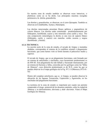 En nuestra zona de estudio también se observan rocas intrusivas, o
plutónicas como ya se ha dicho. Las principales muestras recogidas
pertenecen a la diorita, granodiorita.
Las dioritas y granodioritas, se observan, en el cerro Quisapata. También se
observan en Condebamba, Aymas y Hatumpata.
Las dioritas mencionadas presentan filones aplíticos y pegmatíticos de
colores blancos. Las dioritas están constituídas predominantemente por
feldespatos, hornblenda, cuarzo y otro minerales como caolín y mica. Por
esta composición mineralógica la diorita es una roca de aspecto blanco
(feldespato, caolin y cuarzo) con manchas verdes oscuras y negras
(hornblenda y biotita).
4.1.4. TECTONICA
La sección norte de la zona de estudio, el nevado de Ampay y montañas
aledañas, corresponden al sistema de la cordillera oriental o plegamiento
herciniano, que como hemos visto se formó durante el paleozoico medio y
superior.
El nevado de Ampay, que es un plegamiento herciniano, está formado por
un sistema de anticlinales y sinclinales, cuyo buzamiento predominante es
de NW-SE .Este plegamiento ha sido fallado y fracturado intensamente, por
un sistema de fracturas y fallas, conocidas por los geólogos como las "fallas
de Abancay", cuya dirección predominante es de W-E, como las que se
pueden observar en el mapa geológico de la Fig. Nº.3. 8 (Marocco,1975:41-
43)
Dentro del complejo anticlinorio, que es el Ampay, se pueden observar la
ubicación de las lagunas Tornacocha, Uspaicocha y Agnococha, en los
sinclinales del plegamiento herciniano.
La tectónica de la zona de estudio es importante por cuanto nos permite
comprender el riesgo potencial de los desastres naturales, sobre la ciudad de
Abancay y su deslizamientos, aluviones y alud- aluviones. Véase el Mapa
Geológico de Abancay.
21
 