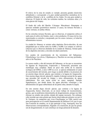 El relieve de la zona de estudio es variado: presenta grandes desniveles
altitudinales y corresponde a la gran unidad geomórfica montañosa de la
cordillera Oriental y de la cordillera de los Andes. En esta gran unidad se
observan. El fondo de valle, las vertientes medias, las vertientes altas y la
zona glaciar del Ampay.
El fondo del valle del Mariño- Colcaque- Marcahuasi- Hatumpata se
aprecian unidades geomórficas menores: el cauce, las terrazas fluviales y
conos- terrazas, en ambas riberas.
En las estrechas terrazas fluviales, que se observan, el campesino utiliza el
suelo para el cultivo de frutales, maíz y otros productos. El cauce de los ríos
mencionados es estrecho y encajonado, por los conos- terrazas y el talud de
afloramientos rocosos.
La ciudad de Abancay se asienta sobre depósitos fluvio-aluviales, de una
antigüedad que se estime entre los 4,000 y 16,000. Los campos se cultivos
(chacras) que se observan alrededor de la ciudad de Abancay, forman parte
de los depósitos aluviales y eluviales de edad cuaternaria.
Los canales de escurrimiento de las torrenteras del Sahuaynay-
Chinchichaca- Los olivos, Ullpuhuaycco y Ñacchiro no son muy profundos,
salvo el de Ñacchero.
La cuenca media y alta del torrente del Sahuanay, en las que se encuentran
las lagunas de Anqascocha, Uspaicocha y Tornacocha, presentan una
morfología muy compleja. Hasta un poco más arriba de la estación
ecológica del IDMA, a unos 3,000 m.s.n.m. se aprecia nítidamente el canal
de escurrimiento del torrente, pero luego se pierde debido a la presencia de
un enorme dique eluvial- glaciar, que contiene a la laguna de Anqascocha.
Este enorme dique eluvial- glaciar(5), impide el drenaje normal de las aguas
que proceden del nevado de Ampay y otros afloramientos de aguas
subterráneas. Por esta razón existe un cauce marginal, llamado
Supayhuaycco, por donde drena, las aguas pluviales veraniegas y los
afloramientos de aguas subterráneas de las partes altas, durante la sequía.
En este enorme dique eluvial- glaciar, que contiene a la laguna de
Anqascocha, hemos observado, en un tercer trabajo de reconocimiento,
grietas, que no podríamos denominarlas de desgarramiento, porque nos falta
efectuar un estudio más prolijo, dotado del equipo necesario. Sin embargo
cebe recordar que estas grietas que fueron observadas pro primera vez por el
Sr. Enriquez, un campesino que viven Chuyllurpata, en 1986, motivó una
gran preocupación en el comité Departamental de Defensa Civil, por lo que
una Comisión de estudios, en el que participó el Ing. Amézquita, hizo las
observaciones correspondientes, llegando a la conclusión, de que las grietas
son de desgarramiento, lo cual constituye un riesgo potencial de desastre.
23
 