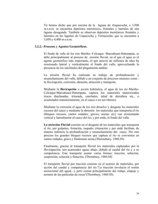 Ya hemos dicho que por encima de la laguna de Anqascocha, a 3,500
m.s.n.m. se encuentra depósitos morrénicos, frontales y laterales de una
laguna desaguada. También se observan depósitos morrénicos frontales y
laterales en las lagunas de Uspaicocha y Tornacocha, que se encuentra a
3,850 y 4,400 m.s.n.m.
3.2.2.- Procesos y Agentes Geomórficos.
El fondo de valle de los ríos Mariño- Colcaque- Marcahuasi-Hatumpata, se
debe principalmente al proceso de erosión fluvial, en el que el agua es el
agente geomórfico más importante, el que através de millones de años ha
erosionado lateral y verticalmente el fondo del valle, aprovechando la
presencia de los sinclinales del plegamiento andino.
La erosión fluvial ha realizado su trabajo de profundización y
ensanchamiento del valle, debido a un conjunto de procesos menores como :
la fluvirapción, corrosión, abrasión, atracción y transporte.
Mediante la fluvirapción o acción hidráulica, el agua de los río Mariño-
Colcaque-Marcahuasi-Hatumpata, captura los materiales meteorizados
(rocas diaclasadas, triturada, canchales, talud de derrubios etc., o
acumulados transitoriamente, en el cauce o en sus riberas).
Mediante la corrosión el agua de los ríos disuelve y desgasta los materiales
rocosos del cauce y mediante la abrasión los materiales que transporta el río
(bloques rocosos, cantos rodados, graves, arenas etc) van erosionando
vertical y lateralmente el cauce del río, y por ende, el fondo del valle.
La atricción Fluvial consiste en el desgaste de los materiales que transporta
el río, por golpeteo, frotación, raspado, trituración y por ende facilitan, de
manera indirecta la profundización y ensanchamiento del cauce. Por este
proceso los grandes bloques rocosos que captura el río se convierten en
cantos rodados, grava y finalmente arena.(Thornubury, 1960:50).
Finalmente, gracias al transporte fluvial los materiales capturados por la
fluvirapación, son acarreados aguas abajo, debido al caudal del río y a su
competencia. Este transporte asume varias formas: tracción, saltación,
suspensión, solución y flotación. (Thornbury, 1960:50)
El transporte fluvial por tracción consiste en el acarreo de materiales, por
acción del caudal y competencia del río."La tracción involucra el sostén
ascencional del agua(...), pero consta principalmente del rodaje, empuje y
arrastre de las partículas de rocas"(Thornbury, 1960:50).
24
 