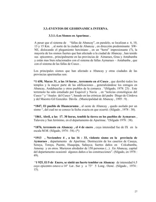 3.3.-EVENTOS DE GEODINAMICA INTERNA.
3.3.1.-Los Sismos en Apurímac .
A pesar que el sistema de “fallas de Abancay”, en paralelo, se localizan a 6, 10,
13 y 15 Km. , al norte de la ciudad de Abancay , en dirección predominante SW-
NE, dislocando el plegamiento herciniano , en un “horst” impresionante (7), la
mayoría de los sismos fuertes que han afectado a la ciudad de Abancay , han tenido
sus epicentros , principalmente en las provincias de Aimaraes, Grau y Antabamba
y están mas bien relacionados con el sistema de fallas Aymaraes – Antabanba , que
con el sistema de las fallas de Cusco .
Los principales sismos que han afectado a Abancay y otras ciudades de las
provincias apurimeñas son:
“1 650, Marzo 31, a las 14 horas , terremoto en el Cusco , que derribó todos los
templos y la mayor parte de las edificaciones , generalizándose los estragos en
Abancay, Andahuaylas y otros pueblos de la comarca . “(Silgado, 1978: 23) . Este
terremoto ha sido estudiado por Esquivel y Navía , en “noticias cronológicas del
Cusco “ y “Anales del Cusco “, basado en las crónicas del padre Diego de Córdova
y del Maestro Gil Gonzáles Dávila . (Municipalidad de Abancay , 1995 : 9) .
“1847, El pueblo de Huancarama , al oeste de Abancay , quedo asolado por un
sismo “, del cual no se conoce la fecha exacta en que ocurrió. (Silgado , 1978 : 38).
“1861, Abril, a las 17. 30 horas, tembló la tierra en los pueblos de Aymaraes ,
Talavera y San Jerónimo, en el departamento de Apurímac. “(Silgado 1978 : 38).
“1876, terremoto en Abancay , el 4 de enero , cuya intensidad fue de IX en la
escala M.M. (Silgado, 1974 : 54). (*)
“1913 , Noviembre 4 , a las 16 : 33, violento sismo en la provincia de
Aymaraes , departamento de Apurímac. Destrucción de los caseríos de Casaya,
Soraya, Toraya, Puente, Huaquipa, Sañayca; fuertes daños en Colcabamba,
Amoray y en otros. Murieron alrededor de 150 personas (...) . En Abancay, capital
del departamento ocasionó algunos daños a las construcciones”. (Silgado, en 1978 :
49).
“1 925, El 5 de Enero, se sintió un fuerte temblor en Abancay de intensidad 6.5
cuyo epicentro estuvo a 14° Lat . Sur y a 73° 5 Long . Oeste . (Silgado , 1974 :
15).
27
 