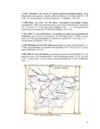 “1 941, Setiembre 18, a las 8 :15 horas, un fuerte moviendo sísmico en el
Cusco, dañó varias iglesias , capillas, edificios públicos y viviendas. Grado VI – VII
en M . M . El movimiento se sintió en Abancay (...) “(Silgado , 1978 :63).
“1 950. Mayo 21, a las 13 : 38 horas . Terremoto en la ciudad Cusco,
intensidad VI – M.M, cuyo epicentro estuvo cerca de la ciudad de Cusco. Ubicación
13° . 5 Lat. Sur 71° . 0 de Long . Oeste. (Silgado, 1974 : ). “ El movimiento se
sintió en una area elíptica de 16 000 Km2, (Silgado, 1978 : 80).
1 964, Julio 1, a las 22:49 horas , se produjo un sismo en la provincia de
Aymaraes que se sintió en Casuyccasa . Su intensidad fue de 5.3 M.M; el foco
estuvo al 139 Km de profundidad y su epicentro se registro 14° . 2 Lat. Sur y 73 °.
3 Long. Oeste .(CERESIS , 1971: 14).
“1 965, Diciembre 19, a las 20: 10 horas se produjo un sismo con intensidad 5.1, a
97 Km de profundidad y su epicentro fue registrado a 14°.7 Lat. Sur y 73°.5 Long.
Oeste.(CERESIS, 1971:16).
1 969, Julio 12, a las 14:12 horas , se produjo un sismo con intensidad de 5.2, con
epicentro cerca a de Chuquibambilla , cuyas coordenadas fueron 14°.01 Lat. Sur
y 72°. 7 Long. Oeste . El foco estuvo a una profundidad de 113 Km. (CERESIS,
1971: ).
28
 