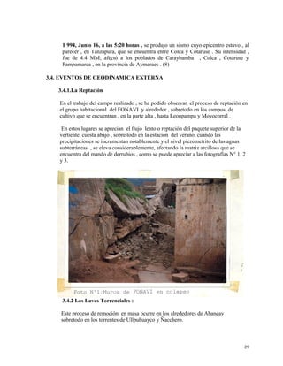 1 994, Junio 16, a las 5:20 horas , se produjo un sismo cuyo epicentro estuvo , al
parecer , en Tanzapura, que se encuentra entre Colca y Cotaruse . Su intensidad ,
fue de 4.4 MM; afectó a los poblados de Caraybamba , Colca , Cotaruse y
Pampamarca , en la provincia de Aymaraes . (8)
3.4. EVENTOS DE GEODINAMICA EXTERNA
3.4.1.La Reptación
En el trabajo del campo realizado , se ha podido observar el proceso de reptación en
el grupo habitacional del FONAVI y alrededor , sobretodo en los campos de
cultivo que se encuentran , en la parte alta , hasta Leonpampa y Moyocorral .
En estos lugares se aprecian el flujo lento o reptación del paquete superior de la
vertiente, cuesta abajo , sobre todo en la estación del verano, cuando las
precipitaciones se incrementan notablemente y el nivel piezometrito de las aguas
subterráneas , se eleva considerablemente, afectando la matriz arcillosa que se
encuentra del mando de derrubios , como se puede apreciar a las fotografías N° 1, 2
y 3.
3.4.2 Las Lavas Torrenciales :
Este proceso de remoción en masa ocurre en los alrededores de Abancay ,
sobretodo en los torrentes de Ullpuhuayco y Ñacchero.
29
 