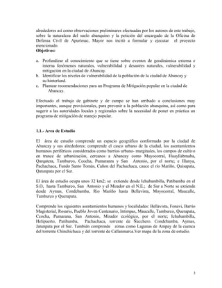alrededores así como observaciones preliminares efectuadas por los autores de este trabajo,
sobre la naturaleza del suelo abanquino y la petición del encargado de la Oficina de
Defensa Civil de Apurímac, Mayor nos incitó a formular y ejecutar el proyecto
mencionado.
Objetivos:
a. Profundizar el conocimiento que se tiene sobre eventos de geodinámica externa e
interna fenómenos naturales, vulnerabilidad y desastres naturales, vulnerabilidad y
mitigación en la ciudad de Abancay.
b. Identificar los niveles de vulnerabilidad de la población de la ciudad de Abancay y
su hinterland.
c. Plantear recomendaciones para un Programa de Mitigación popular en la ciudad de
Abancay.
Efectuado el trabajo de gabinete y de campo se han arribado a conclusiones muy
importantes, aunque provisionales, para prevenir a la población abanquina, así como para
sugerir a las autoridades locales y regionales sobre la necesidad de poner en práctica un
programa de mitigación de manejo popular.
1.1.- Area de Estudio
El área de estudio comprende un espacio geográfico conformado por la ciudad de
Abancay y sus alrededores; comprende el casco urbano de la ciudad, los asentamientos
humanos periféricos considerados como barrios urbano- marginales, los campos de cultivo
en trance de urbanización, cercanos a Abancay como Muyocorral, Huayllabmaba,
Qarqatera, Tamburco, Ccocha, Pumaranra y San Antonio, por el norte; e Illanya,
Pachachaca, Fundo Santo Tomás, Cañon del Pachachaca, cauce el río Mariño, Quisapata,
Qatunpata por el Sur.
El área de estudio ocupa unos 32 km2; se extiende desde Ichubambilla, Patibamba en el
S.O, hasta Tamburco, San Antonio y el Mirador en el N.E.; de Sur a Norte se extiende
desde Aymas, Condebamba, Rio Mariño hasta Bellavista, Moyocorral, Maucalle,
Tamburco y Querapata.
Comprende los siguientes asentamientos humanos y localidades: Bellavista, Fonavi, Barrio
Magisterial, Rosario, Pueblo Joven Centenario, Intimpas, Maucalle, Tamburco, Querapata,
Ccocha, Pumarana, San Antonio, Mirador ecológico, por el norte; Ichubambilla,
Helipuerto, Patibamba, Pachachaca, torrente de Ñacchero. Condebamba, Aymas,
Jatunpata por el Sur. También comprende zonas como Lagunas de Ampay de la cuenca
del torrente Chinchichaca y del torrente de Callanmarca.Ver mapa de la zona de estudio.
3
 