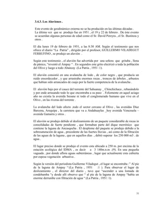 3.4.3. Los Aluviones .
Este evento de geodinámico externa no se ha producido en las últimas décadas .
La última vez que se produjo fue en 1951 , el 19 y 22 de febrero . De éste evento
se acuerdan algunas personas de edad como el Sr. David Pereyra , el Sr. Bustinza y
otros .
El día lunes 19 de febrero de 1951, a las 8:30 AM. Según el testimonio que nos
ofrece el diario “La Patria” , dirigido por el profesor, GUILLERMO VILADEGUT
FERRUFINO , se produjo un aluvión .
Según este testimonio , el aluvión fue advertida por una señora que gritaba , llena
de pánico, “reventó el Ampay “ . En segundos este grito electrizó a toda la población
del Olivo y luego a todo Abancay .(La Patria , 1951 :1).
El aluvión consistió en una avalancha de lodo , de color negro , que producía un
ruido ensordecedor , y que arrastraba enormes rocas , troncos de árboles , arbustos
que habían sido arrancados de cuajo por la fuerte competencia de la avalancha .
El aluvión bajo por el cauce del torrente del Sahuanay _ Chinchichaca , rebasándolo
y por ende arrasando todo lo que encontraba a su paso . Felizmente en aquel aciago
año no existía la avenida Seoane ni todo el conglomerado humano que vive en el
Olivo , en las riveras del torrente .
La avalancha del lodo afecto ,todo el sector cercano al Olivo , las avenidas Díaz
Barcena, Arequipa , la carretera que va a Andahuaylas _hoy avenida Venezuela –
avenida Gamarra y otros .
El aluvión se produjo debido al deslizamiento de un paquete considerable de rocas in
consolidadas de fuerte pendiente , que formaban parte del dique morrénico que
contiene la laguna de Ancasqocha . El desplome del paquete se produjo debido a la
sobresaturación de agua , procedente de las fuertes lluvias , así como de la filtración
de las aguas de la laguna , que en aquellos días , debió superar los 250 000 m3 . de
agua .
El lugar preciso donde se produjo el evento esta ubicado a 250 m. por encima de la
estación ecológica del IDMA , es decir a 3 140m.n.m .(9). En una pequeña
vaguada , por donde aflora aguas subterráneas , lugar que actualmente esta cubierta
por espesa vegetación arbustiva .
Según la versión del periodista Guillermo Viladegut , el lugar se encontraba :” Al pie
de la laguna de Ampay “:(La Patria , 1951 :1 ). Para observar el lugar de
deslizamiento , el director del diario , tuvo que “ascender a una lomada de
condebamba “y desde allí observo que “ al pie de la laguna de Ampay “había un
enorme derrumbe con filtración de agua “.(La Patria , 1951: 1).
31
 