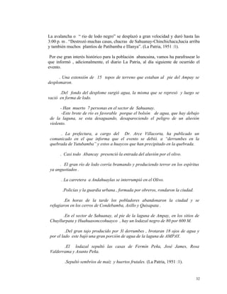 La avalancha o “ rio de lodo negro” se desplazó a gran velocidad y duró hasta las
3:00 p. m . “Destrozó muchas casas, chacras de Sahuanay-Chinchichaca,hacia arriba
y también muchos plantíos de Patibamba e Illanya”. (La Patria, 1951 :1).
Por ese gran interés histórico para la población abancaina, vamos ha parafrasear lo
que informó , adicionalmente, el diario La Patria, al día siguiente de ocurrido el
evento.
. Una extensión de 15 topos de terreno que estaban al pie del Ampay se
desplomaron.
.Del fondo del desplome surgió agua, la misma que se represó y luego se
vació en forma de lodo.
- Han muerto 7 personas en el sector de Sahuanay.
-Este brote de río es favorable porque el bolsón de agua, que hay debajo
de la laguna, se esta desaguando, desapareciendo el peligro de un aluvión
violento.
. La prefectura, a cargo del Dr. Arce Villacorta, ha publicado un
comunicado en el que informa que el evento se debió. a “derrumbes en la
quebrada de Yutubamba” y estos a huaycos que han precipitado en la quebrada.
. Casi todo Abancay presenció la entrada del aluvión por el olivo.
. El gran río de lodo corría bramando y produciendo terror en los espíritus
ya angustiados .
. La carretera a Andahuaylas se interrumpió en el Olivo.
.Policías y la guardia urbana , formada por obreros, rondaron la ciudad.
.En horas de la tarde los pobladores abandonaron la ciudad y se
refugiaron en los cerros de Condebamba, Asillo y Quisapata .
.En el sector de Sahuanay, al pie de la laguna de Ampay, en los sitios de
Chuyllurpata y Huahuasonccohuayco , hay un lodazal negro de 80 por 600 M.
.Del gran tajo producido por 3l derrumbes , brotaran 18 ojos de agua y
por el lado este bajó una gran porción de agua de la laguna de AMPAY.
.El lodazal sepultó las casas de Fermín Peña, José James, Rosa
Valderrama y Asunto Peña.
.Sepultó sembríos de maíz y huertos frutales. (La Patria, 1951 :1).
32
 