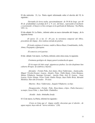 El día miércoles 21, La Patria siguió informando sobre el aluvión del 19, lo
siguiente :
.Derrumbe de tierra suelta, aproximadamente de 50 M de largo por 40
M. de profundidad, se produjo de 8 a 9 a.m . del lunes , represando el riachuelo
y ocasionando el huayco se hizo estragos en la quebrada de Sahuanay.”(La Patria,
1951 :1).
El día sábado 24, La Patria , informó sobre un nuevo derrumbe del Ampay , de la
siguiente forma:
.El jueves 22, a las 12 :30 p.m. la torrentera temporal del Olivo,
procedente del Ampay , hizo ruidosa entrada de piedras.
.El éxodo continuo el viernes, rumbó a Marca Huasi, Comdebamba, Asillo,
Aimas, Pacpapata y Quisapata.
.El comercio cerró puertas .
El día sábado 3 de marzo , La Patria, informó, entre otras cosas, lo siguiente.
.Fenómeno geológico de Ampay generó avalancha de aguas.
.El río negro de lodo cargó gigantescas piedras. Los dos desplomes han
cubierto 40 topos de sembrios y huertos .
.Afectados: Fermín Peña, José James, Rosa Valderrama , Asunta peña,
Miguel Triveño,Nicanor Loayza , Alendro Pinto, Pablo Ojeda , Colos Retamos,
Matias Villafuerte, Santiago Carvajal , Aurelia Peña, José D. Loayza , Irene
Loayza, Víctor Ortega, Víctor Ustúa, Emilio Páreja, Juan Pablo Rivas, Bernabé
Mendoza. Han sido arrasados 10 casas.
.Muertos : Rosa Valderrama , Juaquín Villafuerte y su hijo.
.Desaparecidos : Fermín Peña , Rosa James, e hijos , Pedro Guevara y
su mujer, Lucas Peña y Juan Pablo Chahuillco.
.Alcalde : Atala Abuhadha Jarufe.
El 12 de marzo, La Patria, informó los siguiente :
.Creen en Lima que el Ampay estalló; descartan que el aluvión , de
aguas negras, haya sido de “tierra volcánica “.(10).
33
 