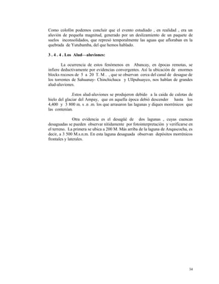 Como colofón podemos concluir que el evento estudiado , en realidad , era un
aluvión de pequeña magnitud, generado por un deslizamiento de un paquete de
suelos inconsolidados, que represó temporalmente las aguas que afloraban en la
quebrada de Yutubamba, del que hemos hablado.
3 . 4 . 4 . Los Alud—aluviones:
La ocurrencia de estos fenómenos en Abancay, en épocas remotas, se
infiere deductivamente por evidencias convergentes. Así la ubicación de enormes
blocks rocosos de 5 a 20 T. M . , que se observan cerca del canal de desague de
los torrentes de Sahuanay- Chinchichaca y Ullpuhuayco, nos hablan de grandes
alud-aluviones.
.Estos alud-aluviones se produjeron debido a la caida de calotas de
hielo del glaciar del Ampay, que en aquella época debió descender hasta los
4,400 y 3 800 m. s .n .m. los que arrasaron las lagunas y diques morrénicos que
las contenían.
Otra evidencia es el desagüé de dos lagunas , cuyas cuencas
desaguadas se pueden observar nítidamente por fotointerpretación y verificarse en
el terreno. La primera se ubica a 200 M. Más arriba de la laguna de Anqascocha, es
decir, a 3 500 M.s.n.m. En esta laguna desaguada observan depósitos morrénicos
frontales y laterales.
34
 