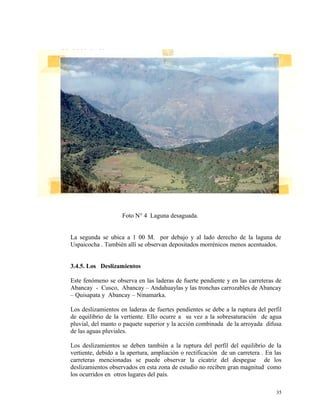 Foto N° 4 Laguna desaguada.
La segunda se ubica a 1 00 M. por debajo y al lado derecho de la laguna de
Uspaicocha . También allí se observan depositados morrénicos menos acentuados.
3.4.5. Los Deslizamientos
Este fenómeno se observa en las laderas de fuerte pendiente y en las carreteras de
Abancay - Cusco, Abancay – Andahuaylas y las tronchas carrozables de Abancay
– Quisapata y Abancay – Ninamarka.
Los deslizamientos en laderas de fuertes pendientes se debe a la ruptura del perfil
de equilibrio de la vertiente. Ello ocurre a su vez a la sobresaturación de agua
pluvial, del manto o paquete superior y la acción combinada de la arroyada difusa
de las aguas pluviales.
Los deslizamientos se deben también a la ruptura del perfil del equilibrio de la
vertiente, debido a la apertura, ampliación o rectificación de un carretera . En las
carreteras mencionadas se puede observar la cicatriz del despegue de los
deslizamientos observados en esta zona de estudio no reciben gran magnitud como
los ocurridos en otros lugares del país.
35
 