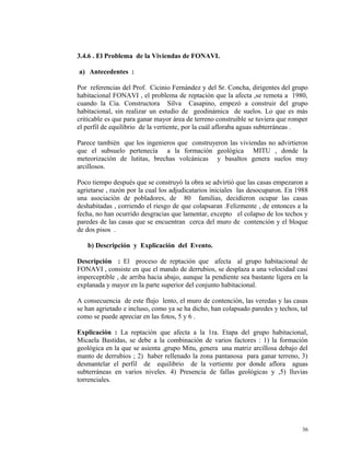 3.4.6 . El Problema de la Viviendas de FONAVI.
a) Antecedentes :
Por referencias del Prof. Cicinio Fernández y del Sr. Concha, dirigentes del grupo
habitacional FONAVI , el problema de reptación que la afecta ,se remota a 1980,
cuando la Cia. Constructora Silva Casapino, empezó a construir del grupo
habitacional, sin realizar un estudio de geodinámica de suelos. Lo que es más
criticable es que para ganar mayor área de terreno construible se tuviera que romper
el perfil de equilibrio de la vertiente, por la cuál afloraba aguas subterráneas .
Parece también que los ingenieros que construyeron las viviendas no advirtieron
que el subsuelo pertenecía a la formación geológica MITU , donde la
meteorización de lutitas, brechas volcánicas y basaltos genera suelos muy
arcillosos.
Poco tiempo después que se construyó la obra se advirtió que las casas empezaron a
agrietarse , razón por la cual los adjudicatarios iniciales las desocuparon. En 1988
una asociación de pobladores, de 80 familias, decidieron ocupar las casas
deshabitadas , corriendo el riesgo de que colapsaran .Felizmente , de entonces a la
fecha, no han ocurrido desgracias que lamentar, excepto el colapso de los techos y
paredes de las casas que se encuentran cerca del muro de contención y el bloque
de dos pisos .
b) Descripción y Explicación del Evento.
Descripción : El proceso de reptación que afecta al grupo habitacional de
FONAVI , consiste en que el mando de derrubios, se desplaza a una velocidad casi
imperceptible , de arriba hacia abajo, aunque la pendiente sea bastante ligera en la
explanada y mayor en la parte superior del conjunto habitacional.
A consecuencia de este flujo lento, el muro de contención, las veredas y las casas
se han agrietado e incluso, como ya se ha dicho, han colapsado paredes y techos, tal
como se puede apreciar en las fotos, 5 y 6 .
Explicación : La reptación que afecta a la 1ra. Etapa del grupo habitacional,
Micaela Bastidas, se debe a la combinación de varios factores : 1) la formación
geológica en la que se asienta ,grupo Mitu, genera una matriz arcillosa debajo del
manto de derrubios ; 2) haber rellenado la zona pantanosa para ganar terreno, 3)
desmantelar el perfil de equilibrio de la vertiente por donde aflora aguas
subterráneas en varios niveles. 4) Presencia de fallas geológicas y ,5) lluvias
torrenciales.
36
 
