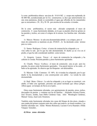 La zona problemática abarca una área de 18 616 M2 . y ocupa una explanada, de
46 000 M2, acondicionada por la Cia constructora; se dice que anteriormente era
una zona pantanosa, donde se acumulaba el agua que afloraba de los manantiales
que se encuentran a 20 , 30 y 50 M . por encima de las actuales viviendas.
De la zona problemática, el sector más afectado comprende el muro de
contención, 6 casas fuertemente dañadas, en la que se pueden observar grietas en
las paredes y techos, así como el colapso de la misma. Las familias más afectadas
son:
1) Marcos Moreno : la sala esta desmantelada debido a su colapso, pero el
muro de contención se mantiene en pie. ENACE , lo ha declarado como terreno
para su venta .
2) Santos Rodríguez Cortez : el muro de contención ha colapsado y se
vino sobre la sala por lo que ha sido desmantelada. El dueño ya no vive en el
predio, el que ha sido considerado también como terreno.
3) Gregorio Loayza Travez : el muro de contención ha colapsado y ha
cubierto la vereda. Presenta paredes y pisos fuertemente agrietadas.
4) Claudio Parcco Ccollcca : el muro de contención esta en píe pero las
paredes, los pisos están fuertemente agrietados. Una pared interior se ha caído , el
baño se ha agrietado. Se observa que las bloquetas son deleznables.
5) Máximo Calla Contreras : El 80% de viviendas ha colapsado, por lo que
dueño lo ha desmantelado y esta construyendo con adobe . La vereda ha sido
desmantelada.
6) Raúl Mena Chávez : La sala ha colapsado y en su lugar se construyó con
adobe; el baño esta agrietado, presenta una pared inclinada que ofrece peligro.
Aflora aguas en tiempos de lluvia en el patio .
Otras casas fuertemente afectadas, con agrietamiento de paredes, pisos, techos,
descuadres de puertas y ventanas son las de familias : Alejandro Ancana Chonta,
José Álvarez, Jordán, Juan Pablo Cárdenas Urpe, Julio Mondragón Cárdenas,
Manuel Garay, Juan León Alzamora.
También están fuertemente afectadas tres casas del bloque de dos pisos, situada a
una cuadra del primer conjunto entre dos calles que todavía no tienen nombres. Las
familias afectadas son : Julián Montes Retamoso, Luciano Corva Huamán e Hilda
Vásquez Gonzáles .
d) Otras zonas afectadas
38
 