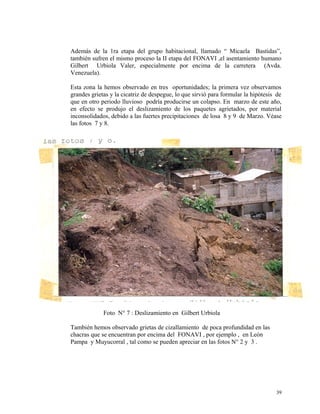 Además de la 1ra etapa del grupo habitacional, llamado “ Micaela Bastidas”,
también sufren el mismo proceso la II etapa del FONAVI ,el asentamiento humano
Gilbert Urbiola Valer, especialmente por encima de la carretera (Avda.
Venezuela).
Esta zona la hemos observado en tres oportunidades; la primera vez observamos
grandes grietas y la cicatriz de despegue, lo que sirvió para formular la hipótesis de
que en otro periodo lluvioso podría producirse un colapso. En marzo de este año,
en efecto se produjo el deslizamiento de los paquetes agrietados, por material
inconsolidados, debido a las fuertes precipitaciones de losa 8 y 9 de Marzo. Véase
las fotos 7 y 8.
Foto N° 7 : Deslizamiento en Gilbert Urbiola
También hemos observado grietas de cizallamiento de poca profundidad en las
chacras que se encuentran por encima del FONAVI , por ejemplo , en León
Pampa y Muyucorral , tal como se pueden apreciar en las fotos N° 2 y 3 .
39
 
