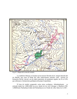 Fig.N°1:Mapa de la zona de estudio.
La ciudad de Abancay se localiza en las terrazas fluviales de la margen derecha del
río Mariño, que corre al fondo del valle relativamente estrecho; estas terrazas de
formación fluvial- aluvial, son de edad cuaternaria, de pendiente regular, de 6% al 10%
que sobreyace a formaciones geológicas del grupo Copacabana.
El área de estudio comprende varios pisos ecológicos. Altitudinalmente se
extiende desde los 1,800-2,000 m.s.n.m. (lecho de los rios Colcaque y Mariño),1,700-
1,800(Puente Pachachaca-Cañón del Pachachaca) en el fondo de valle, hasta los 4, 620 –
4
 